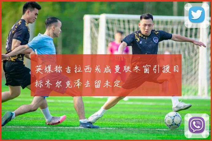 英媒称吉拉西或成曼联冬窗引援目标齐尔克泽去留未定