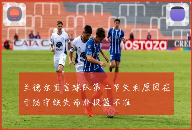 兰德尔直言球队第二节失利原因在于防守缺失而非投篮不准