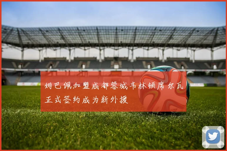 姆巴佩加盟成都蓉城韦林顿席尔瓦正式签约成为新外援