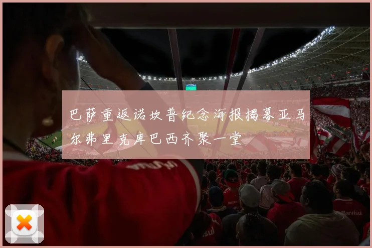 巴萨重返诺坎普纪念海报揭幕亚马尔弗里克库巴西齐聚一堂