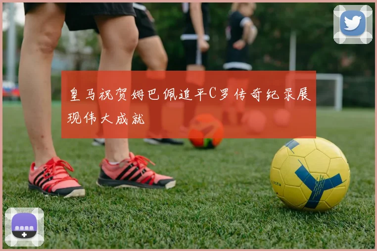 皇马祝贺姆巴佩追平C罗传奇纪录展现伟大成就