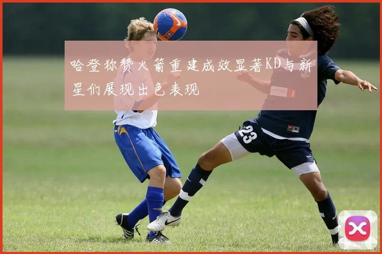 哈登称赞火箭重建成效显著KD与新星们展现出色表现