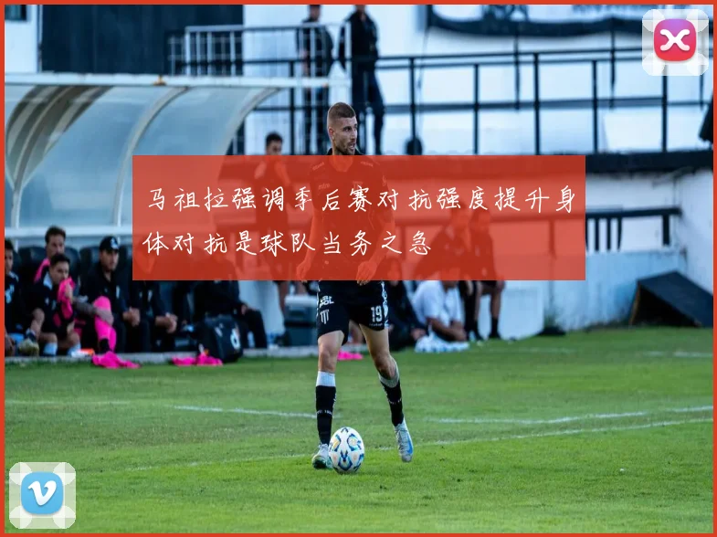 马祖拉强调季后赛对抗强度提升身体对抗是球队当务之急