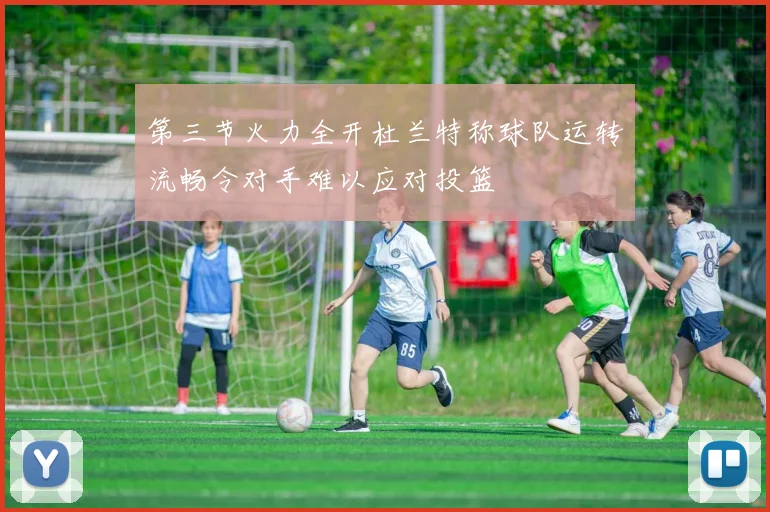 第三节火力全开杜兰特称球队运转流畅令对手难以应对投篮