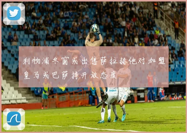 利物浦冬窗或出售萨拉赫他对加盟皇马或巴萨持开放态度