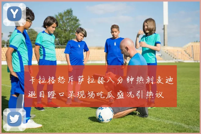 卡拉格怒斥萨拉赫八分钟热刺麦迪逊目瞪口呆现场吃瓜盛况引热议