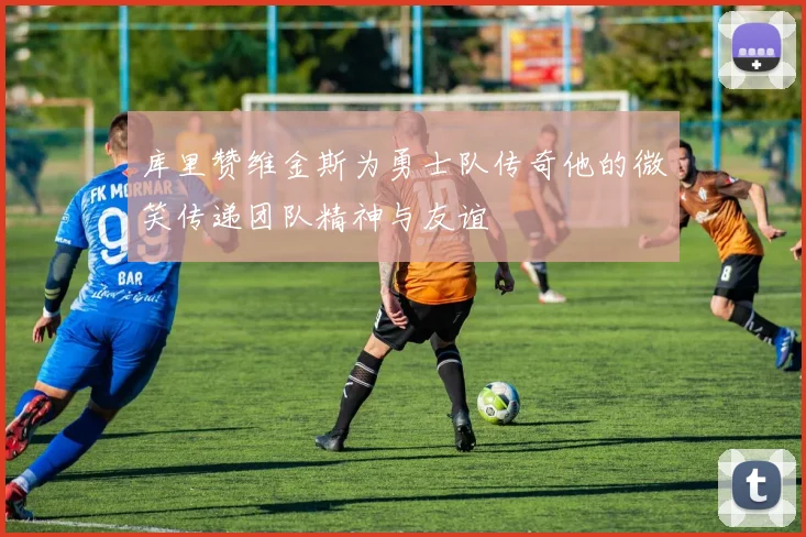 库里赞维金斯为勇士队传奇他的微笑传递团队精神与友谊