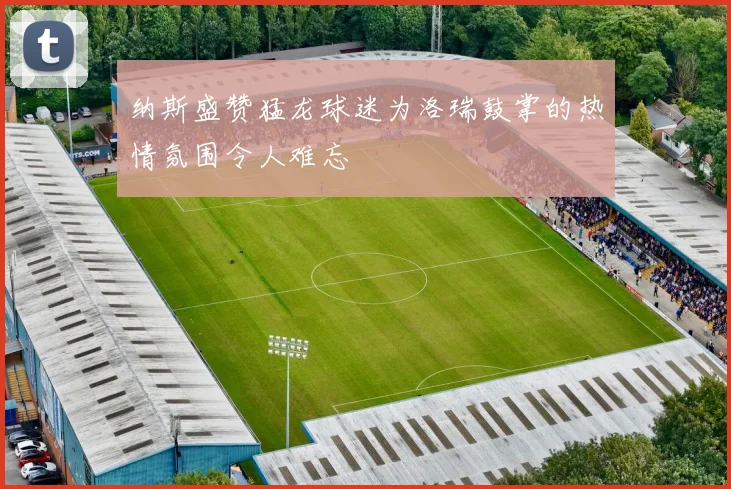 纳斯盛赞猛龙球迷为洛瑞鼓掌的热情氛围令人难忘