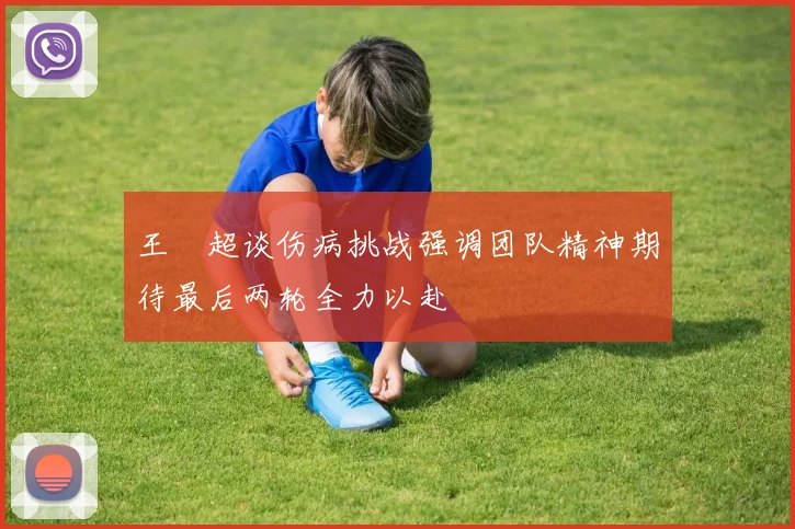 王燊超谈伤病挑战强调团队精神期待最后两轮全力以赴