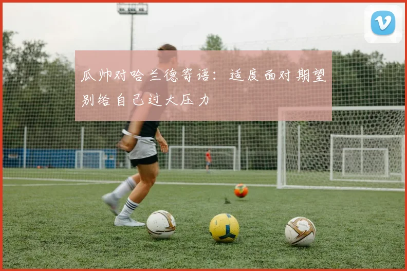 瓜帅对哈兰德寄语：适度面对期望别给自己过大压力