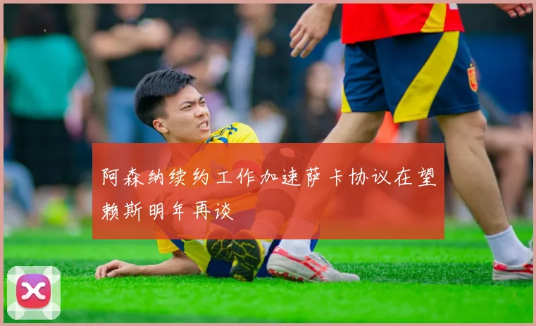 阿森纳续约工作加速萨卡协议在望赖斯明年再谈
