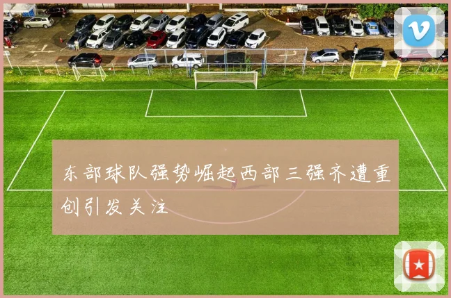 东部球队强势崛起西部三强齐遭重创引发关注