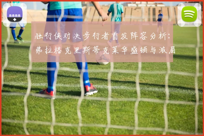 独行侠对决步行者首发阵容分析：弗拉格克里斯蒂克莱华盛顿与浓眉的精彩对决
