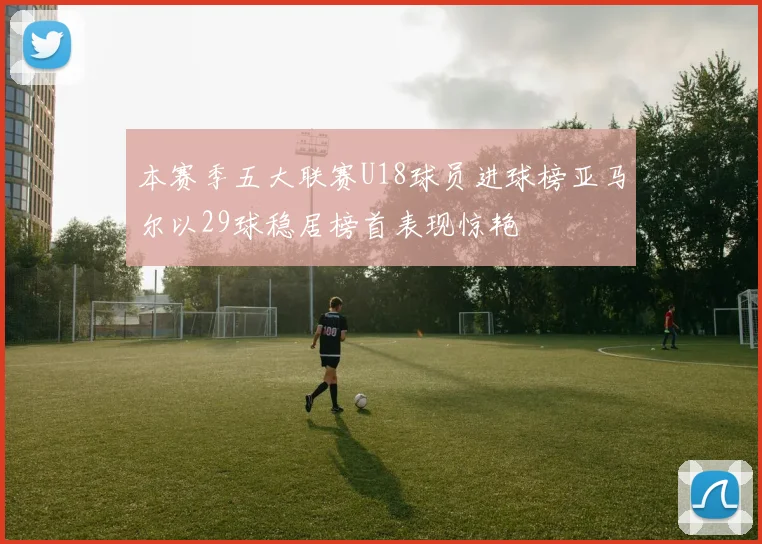 本赛季五大联赛U18球员进球榜亚马尔以29球稳居榜首表现惊艳