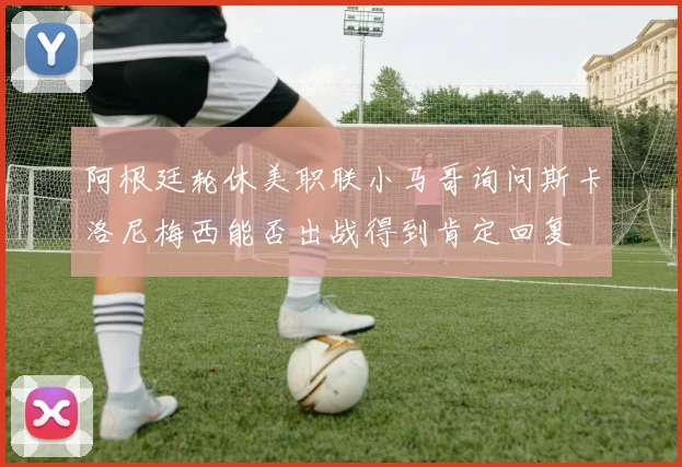 阿根廷轮休美职联小马哥询问斯卡洛尼梅西能否出战得到肯定回复