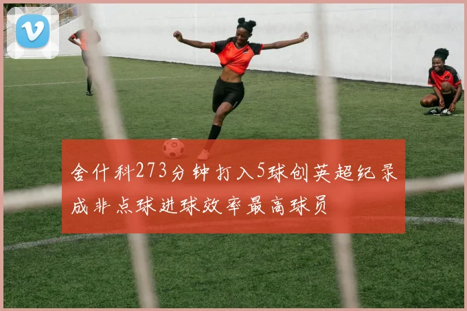 舍什科273分钟打入5球创英超纪录成非点球进球效率最高球员