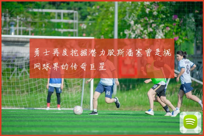 勇士再度挖掘潜力股斯潘塞曾是棍网球界的传奇巨星