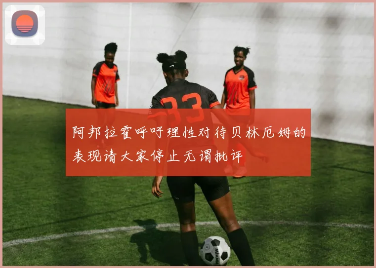 阿邦拉霍呼吁理性对待贝林厄姆的表现请大家停止无谓批评