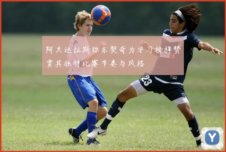 阿夫达拉斯称东契奇为学习榜样赞赏其独特比赛节奏与风格