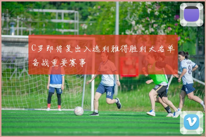 C罗即将复出入选利雅得胜利大名单备战重要赛事