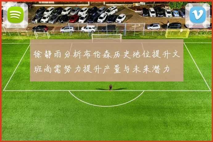 徐静雨分析布伦森历史地位提升文班尚需努力提升产量与未来潜力