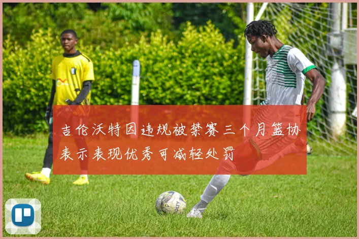 吉伦沃特因违规被禁赛三个月篮协表示表现优秀可减轻处罚
