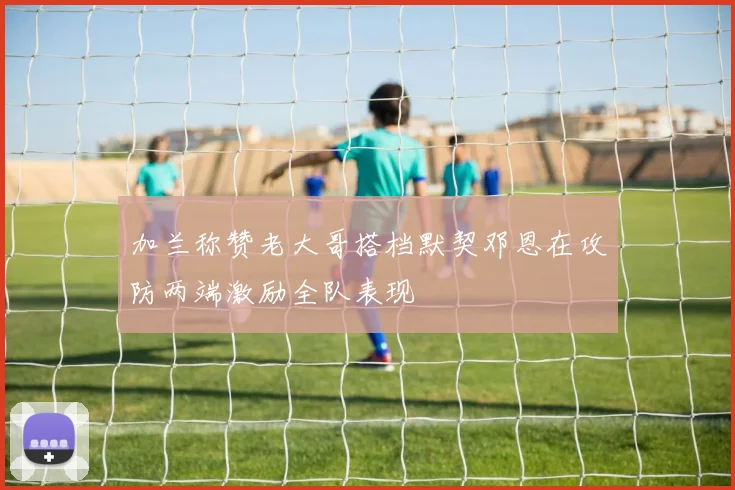 加兰称赞老大哥搭档默契邓恩在攻防两端激励全队表现