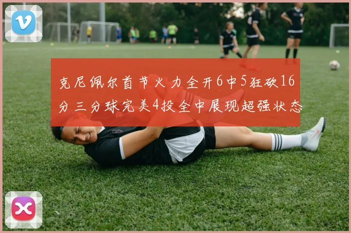 克尼佩尔首节火力全开6中5狂砍16分三分球完美4投全中展现超强状态
