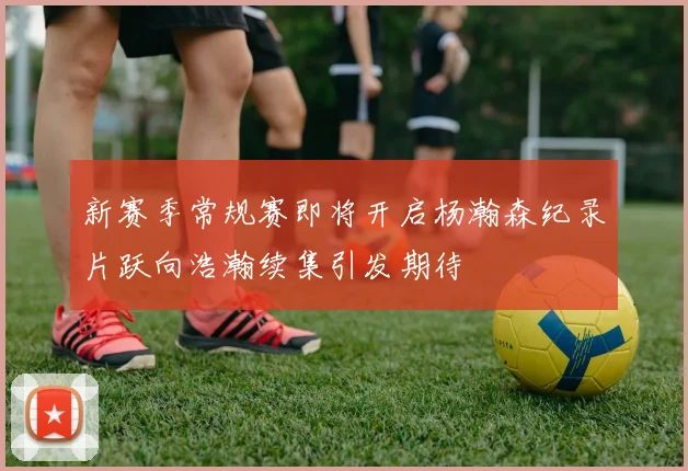 新赛季常规赛即将开启杨瀚森纪录片跃向浩瀚续集引发期待