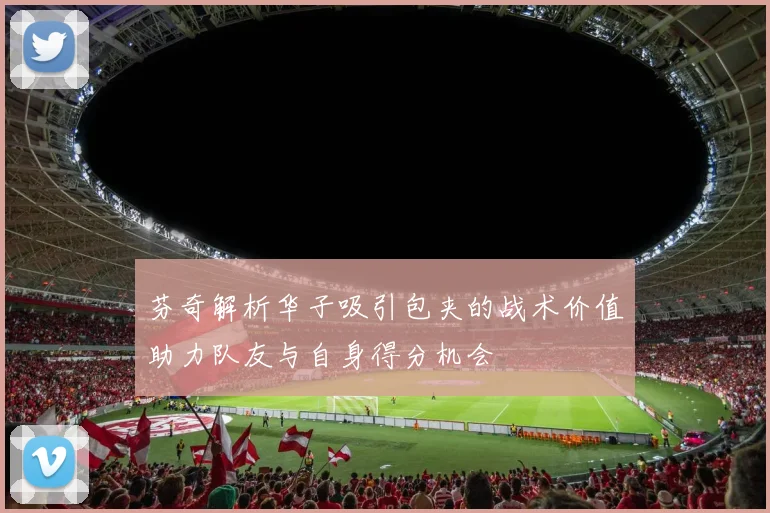芬奇解析华子吸引包夹的战术价值助力队友与自身得分机会