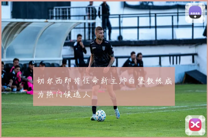 切尔西即将任命新主帅白堡教练成为热门候选人