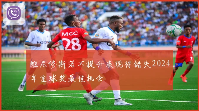 维尼修斯若不提升表现将错失2024年金球奖最佳机会