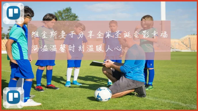 维金斯妻子分享全家圣诞合影幸福满溢温馨时刻温暖人心