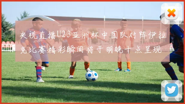央视直播U23亚洲杯中国队对阵伊拉克比赛精彩瞬间将于明晚十点呈现